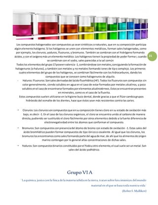 ¨Laquímica, juntocon la física de la materia sólida en la tierra, tratansobre loscimientos delmundo
material en elque sebasa todanuestra vida¨
(RoberS.Mulliken)
21
Los compuestoshalogenados son compuestos ya sean sintéticos o naturales, que en su composición participa
algúnelementohalógeno. Si los halógenos se unen con elementos metálicos, forman sales halogenadas, como
por ejemplo, los cloruros, yoduros, fluoruros, y bromuros. También se combinan con el hidrógeno formando
ácidos,y con el oxígenomásun elementometálico. Los halógenos tienen la propiedad de poder formar, cuando
se combinan con el sodio, sales parecidas a la sal común
Todoslos elementosdel grupo17poseenvalencia -1,combinándose conmetales,consiguiendolaformaciónde
halogenuros (o haluros), y también con metales y no metales formando iones de tipo complejo. Los primeros
cuatro elementos del grupo de los halógenos, se combinan fácilmente con los hidrocarburos, dando los
compuestos que se conocen como halogenuros de alquilo.
- Haluros:Fluoruros:Sonsalesderivadasdel ácidofluorhídrico(HF).Todos losfluorurosson compuestos sin
color generalmente, siendo solubles en agua en el caso de estar formados por metales alcalinos, y poco
solublesenel casode encontrarse formadosporelementosalcalinotérreos.Estosse encuentranpresentes
en minerales, como es el caso de la fluorita.
Estos compuestos suelen utilizarse en la higiene buco dental, donde gracias a que el flúor cambia grupos
hidróxido del esmalte de los dientes, hace que éstos sean más resistentes contra las caries.
- Cloruros:Los clorurossoncompuestosque ensucomposición tienes cloro en su estado de oxidación más
bajo, es decir -1. En el caso de los cloruros orgánicos, el cloro se encuentra unido al carbono de manera
directa,pudiendo ser sustituido el cloro fácilmente por otros elementos debido a la fuerte diferencia de
electronegatividad entre los átomos que conforman el compuesto.
- Bromuros:Son compuestosconpresenciadel átomo de bromo con estado de oxidación -1. Estas sales del
ácido bromhídrico pueden formar compuestos de tipo iónico o covalente. Al igual que los cloruros, los
bromuroslosencontramoscomosalesformandoparte del aguade mar, de ahí que losalimentosde origen
marino contengan por lo general altas concentraciones de dichas sales.
- Yoduros:Son compuestosbinariosconstituidosporel Yodoyotro elemento,el cual suele serunmetal.Son
sales del ácido yodhídrico.
GrupoVI A
 