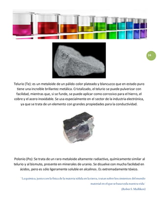¨Laquímica, juntocon la física de la materia sólida en la tierra, tratansobre loscimientos delmundo
material en elque sebasa todanuestra vida¨
(RoberS.Mulliken)
24
Telurio (Te): es un metaloide de un pálido color plateado y blancuzco que en estado puro
tiene una increíble brillantez metálica. Cristalizado, el telurio se puede pulverizar con
facilidad, mientras que, si se funde, se puede aplicar como corrosivo para el hierro, el
cobre y el acero inoxidable. Se usa especialmente en el sector de la industria electrónica,
ya que se trata de un elemento con grandes propiedades para la conductividad.
Polonio (Po): Se trata de un raro metaloide altamente radiactivo, químicamente similar al
telurio y al bismuto, presente en minerales de uranio. Se disuelve con mucha facilidad en
ácidos, pero es sólo ligeramente soluble en alcalinos. Es extremadamente tóxico.
 