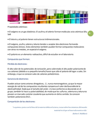 ¨Laquímica, juntocon la física de la materia sólida en la tierra, tratansobre loscimientos delmundo
material en elque sebasa todanuestra vida¨
(RoberS.Mulliken)
26
Propiedades atómicas:
 El oxígeno es un gas diatónico. El azufrey el selenio forman moléculas octa-atómicas S8 y
Se8
 El telurio y el polonio tienen estructuras tridimensionales.
 El oxígeno, azufre, selenio y telurio tienden a aceptar dos electrones formando
compuestos iónicos. Estos elementos también pueden formar compuestos moleculares
con otros no metales, en especial el oxígeno.
 El polonio es un elemento radioactivo, difícil de estudiar en el laboratorio.
Compuestos que forman:
Pérdida de electrones:
El alto valor de los potenciales de ionización, pero sobretodo el alto poder polarizantede
sus cationes (debido a su pequeño tamaño) hacen que sólo el polonio dé lugar a sales. Sin
embargo, sí que se conocen sales de cationes poliatómicos.
Ganancia de electrones:
Pueden actuar como aniones dinegativos, -2 , nuncamononegativos, ya que la mayor
energía de red de los compuestos resultantes compensa el valor desfavorablede la
electroafinidad. Dado que el tamaño del anión -2 crece conformese desciende en el
grupo, también lo hace su polarizabilidad, de modo que los sulfuros, seleniuros y telururos
poseen un marcado carácter covalente que aumenta en dicho sentido. Se conocen
también polianiones Eln2-.
Compartición de los electrones:
 