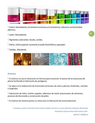 ¨Laquímica, juntocon la física de la materia sólida en la tierra, tratansobre loscimientos delmundo
material en elque sebasa todanuestra vida¨
(RoberS.Mulliken)
39
 Cobre: Desoxidante, incrementa la dureza y la resistencia; reducela conductividad
eléctrica.
 Latón: Desoxidante
 Pigmentos colorantes: Azules, verdes.
 Vidrio: vidrio especial resistente al ácido fluorhídrico; opacador.
 Textiles: Mordente.
Arsénico:
 El arsénico se usa en aleaciones no ferrosas para aumentar la dureza de las aleaciones de
plomo facilitando la fabricaciónde perdigones
 Se aplica en la elaboración de insecticidas (arseniato de calcio y plomo), herbicidas, raticidas
y fungicidas
 Fabricación de vidrio, textiles, papeles, adhesivos de metal, preservantes de alimentos,
procesos de bronceado y conservación de pieles
 El arsénico de máxima pureza se utiliza para la fabricaciónde semiconductores
 