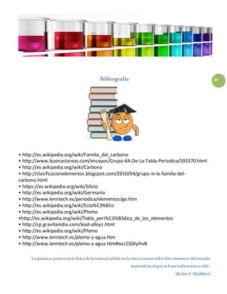 ¨Laquímica, juntocon la física de la materia sólida en la tierra, tratansobre loscimientos delmundo
material en elque sebasa todanuestra vida¨
(RoberS.Mulliken)
47Bibliografía
• http://es.wikipedia.org/wiki/Familia_del_carbono
• http://www.buenastareas.com/ensayos/Grupo-4A-De-La-Tabla-Periodica/595370.html
• http://es.wikipedia.org/wiki/Carbono
• http://clasificacionelementos.blogspot.com/2010/04/grupo-iv-la-familia-del-
carbono.html
• https://es.wikipedia.org/wiki/Silicio
• http://es.wikipedia.org/wiki/Germanio
• http://www.lenntech.es/periodica/elementos/ge.htm
• http://es.wikipedia.org/wiki/Esta%C3%B1o
• http://es.wikipedia.org/wiki/Plomo
•http://es.wikipedia.org/wiki/Tabla_peri%C3%B3dica_de_los_elementos
• http://sp.gravitaindia.com/lead-alloys.html
• http://es.wikipedia.org/wiki/Plomo
• http://www.lenntech.es/plomo-y-agua.htm
• http://www.lenntech.es/plomo-y-agua.htm#ixzz2SSKyihvB
 