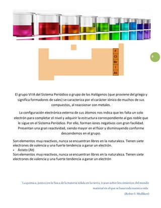 ¨Laquímica, juntocon la física de la materia sólida en la tierra, tratansobre loscimientos delmundo
material en elque sebasa todanuestra vida¨
(RoberS.Mulliken)
9
El grupo VIIA del Sistema Periódico o grupo de los Halógenos (que proviene del griego y
significa formadores de sales) se caracteriza por el carácter iónico de muchos de sus
compuestos, al reaccionar con metales.
La configuración electrónica externa de sus átomos nos indica que les falta un solo
electrón para completar el nivel y adquirir la estructura correspondiente al gas noble que
le sigue en el Sistema Periódico. Por ello, forman iones negativos con gran facilidad.
Presentan una gran reactividad, siendo mayor en el flúor y disminuyendo conforme
descendemos en el grupo.
Son elementos muy reactivos, nunca seencuentran libres en la naturaleza. Tienen siete
electrones de valencia y una fuerte tendencia a ganar un electrón.
 Ástato (At)
Son elementos muy reactivos, nunca seencuentran libres en la naturaleza. Tienen siete
electrones de valencia y una fuerte tendencia a ganar un electrón
 