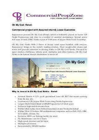 Oh My God -Retail:
Commercial project with Assured return& Lease Guarantee
Bayaweaver present Oh My God (Retail) which is brilliantly placed in Sector 129
Noida Expressway and close to a number of essential destinations. Spread across
4.67 acres of land, OMG Noida is part of 1100 acres of Jaypee Wish Town Township.
Oh My God Noida With 3 floors of luxury retail space bundled with services,
Bayaweaver brings in the world's leading retailers. Their sought-after chains and
stores will provide attraction in driving traffic to Oh My God Noida. Powered by
super studios, clubhouse, infinity pool, multiplex and other features, Oh My God
Noida is the hottest lifestyle destination to invest in!
Why to invest In Oh My God Noida - Retail
 Assured Return @ 12% p.a.& guaranteed lease till 2027 that means earning
from the day one.
 Location-sec 129, Jaypee Wish Town along Noida Expressway
 Largest Multi-brand Retail of 400,000 square feet of retail space
 Exclusive high-end electronics floor
 Within 10km radius from Delhi,Ghaziabad,Greater Noida,Faridabad
 Within 5 Km 12 Fortune 500 multinational companies such as Dell, HCL, IBM,
TCS Adobe, Alstom, Etc.
 Exclusive 1000+ car Parking facility for retail
 No Maintenance cost for 2 Years.
 High speed elevators and lot more
 Multiplex (4 screens)
 Surrounded by 180,000 families
 