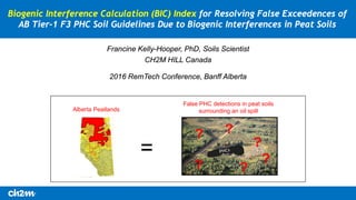 Alberta Peatlands
=
False PHC detections in peat soils
surrounding an oil spill
2016 RemTech Conference, Banff Alberta
Biogenic Interference Calculation (BIC) Index for Resolving False Exceedences of
AB Tier-1 F3 PHC Soil Guidelines Due to Biogenic Interferences in Peat Soils
Francine Kelly-Hooper, PhD, Soils Scientist
CH2M HILL Canada
?
?
? ?
?
?
 