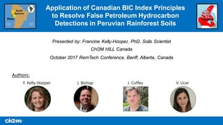 October 2017 RemTech Conference, Banff, Alberta, Canada
Application of Canadian BIC Index Principles
to Resolve False Petroleum Hydrocarbon
Detections in Peruvian Rainforest Soils
Presented by: Francine Kelly-Hooper, PhD, Soils Scientist
CH2M HILL Canada
Authors:
V. UcarF. Kelly-Hooper J. Bishop J. Coffey
CanadaPeru
South
America
 