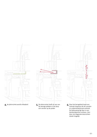 4. de	pleinruimte	wordt	omkaderd   5. De	pleinruimte	heeft	als	een	van	
                                      de	weinige	plekken	in	het	dorp	
                                                                          6. Over	het	kerngebied	loopt	een	
                                                                             centrale	loopzone	die	de	noorder-	
                                      een	venster	op	de	polder		             en	zuiderwinkelstrook	verbindt.
                                                                             De	bebouwing	ligt	daar	in	een	
                                                                             dambordpatroon	omheen.	Hier-
                                                                             door	zijn	diagonale	doorzichten	
                                                                             steeds	mogelijk




                                                                                                          - 13 -
 