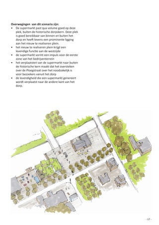 Overwegingen van dit scenario zijn:
•	 De	supermarkt	past	qua	volume	goed	op	deze	
   plek,	buiten	de	historische	dorpskern.	Deze	plek	
   is	goed	bereikbaar	van	binnen	en	buiten	het	
   dorp	en	heeft	tevens	een	prominente	ligging	
   aan	het	nieuw	te	realiseren	plein.
•	 het	nieuw	te	realiseren	plein	krijgt	een	
   levendige	functie	aan	de	westzijde
•	 de	supermarkt	vormt	een	impuls	voor	de	eerste	
   zone	van	het	bedrijventerrein
•	 het	verplaatsten	van	de	supermarkt	naar	buiten	
   de	historische	kern	maakt	dat	het	oversteken	
   over	de	Ploegstraat	over	het	noodzakelijk	is	
   voor	bezoekers	vanuit	het	dorp
•	 de	levendigheid	die	een	supermarkt	genereert	
   wordt	verplaatst	naar	de	andere	kant	van	het	
   dorp.




                                                       - 17 -
 