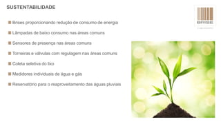 Brises proporcionando redução de consumo de energia
Lâmpadas de baixo consumo nas áreas comuns
Sensores de presença nas áreas comuns
Torneiras e válvulas com regulagem nas áreas comuns
Coleta seletiva do lixo
Medidores individuais de água e gás
Reservatório para o reaproveitamento das águas pluviais
SUSTENTABILIDADE
 
