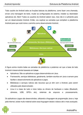Android Aprendiz
Dê uma olhada no gráfico abaixo e observe como os dispositivos
se dividem atualmente, dentre as opções de atualizações
disponibilizadas pelo Android nos últimos anos.
DESENVOLVIMENTO
O Android oferece tudo o que você precisa para criar as melhores
experiências nos seus aplicativos. Isso lhe dá um único modelo de
aplicativo que lhe permite implantar seus aplicativos amplamente,
para centenas de milhões de usuários em uma vasta gama de
dispositivos, desde telefones até tablets.
Também dispõe de ferramentas para criar aplicativos que se
encaixam perfeitamente e aproveitam os recursos de hardware
disponíveis em cada dispositivo. O Android adapta
automaticamente a interface do usuário, para ter o melhor em
cada dispositivo e, ao mesmo tempo, lhe dá o máximo de controle
ao longo de sua interface, em diferentes tipos de dispositivos, que,
conforme você pode ver nos gráficos abaixo, possuem diversos
tamanhos de telas e resoluções.
 