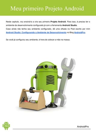 Android Aprendiz
Por exemplo, você pode criar um único aplicativo otimizado, que
se adapta para telefones e tablets.
Você cria sua interface parametrizando qual seu comportamento
para diferentes dispositivos. Em tempo de execução, o Android
aplica os parâmetros de acordo com seu tamanho de tela,
densidade, localidade e assim por diante.
Para ajudá-lo a desenvolver de forma eficiente, o Android oferece
uma gama de ferramentas com recursos avançados para
desenvolvimento, debug e compilação de aplicativos.
Usando o Android Studio, é possível desenvolver para qualquer
dispositivo Android disponível, ou criar dispositivos virtuais que
imitam qualquer configuração de hardware.
DISTRIBUIÇÃO E MONETIZAÇÃO
O principal mercado para vender e distribuir aplicativos Android é a
Google Play, a loja virtual do Google. Nela, é possível encontrar
todos os aplicativos destinados à plataforma Android, assim como
jogos, músicas, filmes e livros. Ao publicar um aplicativo na Google
Play Store, você alcança milhões de pessoas.
 