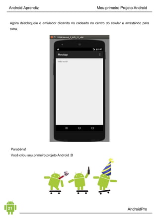 Android Aprendiz
Provavelmente, você já deve ter pensado em desistir de aprender
a desenvolver aplicativos Android e de tornar-se um
desenvolvedor Android profissional. Ou então:
• você acha que não tem o jeito ou habilidade para isso;
• você acha que é muito novo para ser um programador ou está
muito velho para começar;
• você não tem tempo para estudar;
• ou qualquer outra coisa do gênero.
Em 99% dos casos, isso não é verdade. O que você precisa é
entender os erros que está cometendo e seguir um método que o
ajude a estudar de forma correta e organizada. Além de aprender
como iniciar, construir uma carreira e o que fazer com esse
conhecimento, como ganhar dinheiro como um profissional.
Comece entendo quais são os principais erros que todos cometem
ao começar a estudar desenvolvimento Android (com certeza você
comete ou já cometeu algum deles).
CAPÍTULO 3: ERROS GRAVES QUE O FAZEM
DESISTIR
ERRO 1: ESQUECER DE APRENDER O JAVA ANTES
Um dos maiores erros que iniciantes em desenvolvimento Android
cometem é esquecer de aprender o Java antes de qualquer coisa.
Tentar desenvolver aplicativos Android sem antes estudar o Java é
a mesma coisa que tentar correr sem antes aprender a andar.
Uma coisa depende da outra, você vai utilizar a linguagem Java
ao desenvolver seus aplicativos, então você precisa conhecer a
linguagem.
 