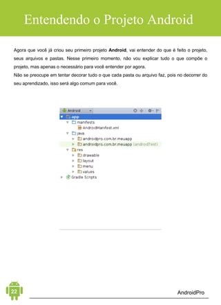 Android Aprendiz
Esse talvez seja o erro que mais faz os desenvolvedores iniciantes
desistirem de aprender e desenvolver aplicativos Android. Afinal,
quando você começa a fazer alguma coisa e logo de cara já dá
tudo errado, é realmente desanimador.
Isso acontece, porque muitas pessoas começam a estudar coisas
complexas sem antes aprender o básico. Por exemplo, antes de
usar algum recurso avançado do Android como câmera, GPS,
banco de dados, ou até mesmo trabalhar com imagens e vídeos,
você precisa entender os passos que vêm antes disso.
Justamente esses passos que lhe mostraremos mais à frente.
ERRO 3: CRIAR APLICATIVOS "BIZARROS"
Apesar de parecer óbvio, é um erro grave que acontece bastante.
Você “aprende” desenvolvimento Android criando aplicativos
bizarros como a imagem abaixo.
ERRO 2: COMEÇAR POR COISAS COMPLEXAS
 