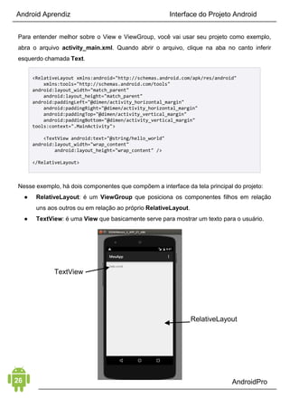 Android Aprendiz
Vou te apresentar elemento a elemento e é nesses 4 Elementos
que você deve focar na hora de aprender sobre desenvolvimento
Android (é importante focar em cada elemento separadamente
para entender o máximo de cada um). Dessa forma, tenho certeza
de que sua evolução no desenvolvimento de aplicativos Android
vai melhorar muito.
1. CONCEITOS BÁSICOS
O primeiro elemento é o Conceitos Básicos. Trata-se da base para
todo o seu aprendizado sobre desenvolvimento Android. 
 
É importante entender desde seu ambiente de desenvolvimento -
como qual versão do Java utilizar, configuração do Android Studio,
SDK Manager para gerenciamento das versões de APIs e
emuladores (você pode baixar meu eBook Começando com
Android Studio: O Guia Passo a Passo para preparar seu
ambiente de desenvolvimento), e conhecer os recursos da
plataforma, a estrutura de um projeto Android, os arquivos que
fazem parte dele e a base de todo aplicativo, as Activities. 
 
Existem vários tipos diferentes de dispositivos que rodam
aplicativos Android, por essa razão, devemos entender quais são
as diferenças de cada um: tamanhos, densidades e orientação de
telas, versões da plataforma e configurações de hardwares
diferentes.
Indicações:
• Arquitetura da plataforma Android
• Básico de design de telas e XML
• Como utilizar as Activities
• Estrutura de um projeto Android
 