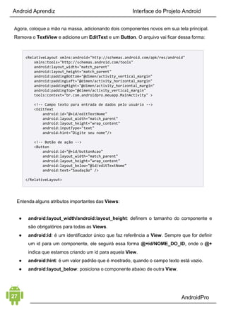 Android Aprendiz
• Recursos e arquivos
• Conhecimento mínimo do Gradle 
2. INTERFACE GRÁFICA
O segundo elemento é Interface Gráfica. Agora é hora de entender
como utilizar os recursos de interface para interagir com o usuário. 
 
As telas de um aplicativo Android são criadas utilizando as
Activities combinadas com layouts, componentes de tela e os
poderosos Fragments. 
 
Cada componente de interface serve para uma determinada
situação, então é importante saber quando usar cada um e
combiná-los entre si. Esse é um elemento que lhe dá infinitas
possibilidades de combinações, então é importante treinar
bastante suas habilidades nele.
Indicações:
• Utilizar listagem de dados
• Design avançado de telas
• Menu de navegação
• Design responsivo
• Adaptar aplicativo para tablet e celular
3. MANIPULAÇÃO DE DADOS
Mas um aplicativo bonito não é nada sem o terceiro elemento:
Manipulação de Dados. É nesse momento que o aplicativo ganha
inteligência.
Existem diversas maneiras de manipular dados no Android: utilizar
 