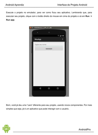 Android Aprendiz
utilizar o banco de dados externo e local SQLite, integração com
outros sistemas ou até mesmo outros recursos de administração
de dados da plataforma como os Content Providers, por
exemplo.
E quando você já estiver entendendo bem esse elemento, dê uma
olhada sobre Backend as a Service, que é uma forma muito fácil
de montar o backend do seu aplicativo Android.
Indicações:
• Busca e envio de dados externos (API)
• Personalização para o usuário
• Banco de dados interno SQLite
• As camadas do Content Provider
• Carregamento de dados com Loaders
4. FERRAMENTAS
O último, mas não menos importante, dos elementos é o de
Ferramentas, ou seja, todos os recursos disponíveis como:
câmera, trabalhar com imagens e vídeos, calendário, contatos,
GPS entre outros. Depois que você passou pelos 03 primeiros
elementos, esse último fica muito mais fácil de entender e aplicar
na prática.
Indicações:
• As threads do Android, os Services
• Broadcast Receivers
• Sincronizar dados com SyncAdapter
• Notificações com Push Notification
 