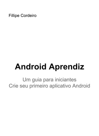 Copyright © 2017, AndroidPro
Todos os direitos reservados e protegidos pela Lei
9.610 de 19/02/1998
Nenhuma parte deste eBook, sem autorização
prévia por escrito do autor, poderá ser reproduzida
ou transmitida sejam quais forem os meios
empregados: eletrônicos, mecânicos, fotográﬁcos,
gravação ou quaisquer outros.
Android Aprendiz - O Guia Deﬁnitivo para Tornar-se um
Desenvolvedor Android Proﬁssional e Independente
AUTOR Fillipe Cordeiro
SITE www.androidpro.com.br
E-MAIL suporte@androidpro.com.br
O autor não possui nenhum vínculo com as instituições e
produtos citados, utilizando-os apenas para ilustrações.
 
