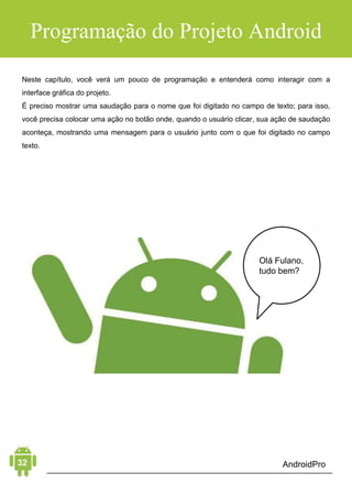 Android Aprendiz
À esquerda, você vê uma lista de projetos recentes. À direita, você
pode criar um novo projeto, abrir um existente ou a partir de um
sistema de controle de versões como o GitHub.
Escolha a primeira opção, Start a new Android Studio project.
O Android Studio pede algumas informações básicas sobre o seu
aplicativo, o nome, onde deseja armazenar os arquivos do projeto
e o nome do pacote.
Enquanto os dois primeiros são autoexplicativos, o nome do
pacote pode confundir você. Ele define a identidade do seu
aplicativo e serve como um identificador exclusivo em uma
variedade de situações, como na Google Play. Por esse motivo,
deve ser único. Cada aplicativo possui um nome de pacote
exclusivo.
Como o número de aplicativos Android está crescendo todos os
dias, é comum usar a notação de nome de domínio reverso para o
nome do pacote de um aplicativo. Por exemplo, o nome do pacote
 