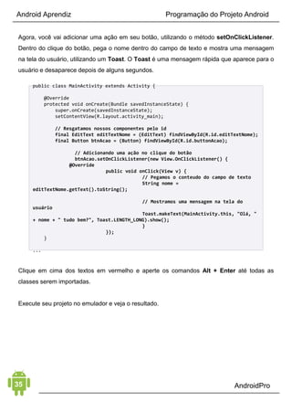Android Aprendiz
página da web para um site. Tecnicamente, esta não é a
comparação mais precisa, mas deve dar uma idéia do papel
desempenhado pelas Activities em um aplicativo Android.
Na tela a seguir, deixe as configurações como estão e clique em
Finish para completar o processo.
Você deve ver uma tela como a mostrada acima.
CRIANDO O LAYOUT
Abra o arquivo res/layout/activity_main.xml e remova todo
conteúdo do arquivo XML de layout.
Adicione um LinearLayout com um EditText como filho. Depois,
adicione um RadioGroup com dois RadioButton dentro, e logo
depois um Button.
<?xml version="1.0" encoding="utf-8"?>
<LinearLayout xmlns:android="http://schemas.android.com/apk/res/android"
   android:layout_width="match_parent"
 