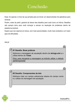 Android Aprendiz
soltá-los na tela Component Tree. O resultado deve se parecer
com a seguinte imagem abaixo.
RECUPERANDO AS VIEWS
Agora vamos recuperar as Views do nosso layout dentro da nossa
MainActivity no método onCreate(). Primeiro, declare em escopo
de classe uma EditText, dois RadioButton e um Button.
public class MainActivity extends AppCompatActivity {
   private EditText editText;
   private RadioButton celciusRadio;
   private RadioButton fahreinheitRadio;
   private Button converterButton;
   @Override
   protected void onCreate(Bundle savedInstanceState) {
       super.onCreate(savedInstanceState);
       setContentView(R.layout.activity_main);
   }
}
 