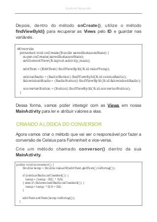 Android Aprendiz
CRIANDO A LÓGICA DO CONVERSOR
Depois, dentro do método onCreate(), utilize o método
findViewById() para recuperar as Views pelo ID e guardar nas
variáveis.
@Override 
   protected void onCreate(Bundle savedInstanceState) { 
       super.onCreate(savedInstanceState); 
       setContentView(R.layout.activity_main); 
 
       editText = (EditText) ﬁndViewById(R.id.valorTemp); 
 
       celciusRadio = (RadioButton) ﬁndViewById(R.id.celciusRadio); 
       fahreinheitRadio = (RadioButton) ﬁndViewById(R.id.fahreinheitRadio); 
 
       converterButton = (Button) ﬁndViewById(R.id.converterButton); 
   }
Dessa forma, vamos poder interagir com as Views em nossa
MainActivity para ler e atribuir valores a elas.
Agora vamos criar o método que vai ser o responsável por fazer a
conversão de Celsius para Fahrenheit e vice-versa.
Crie um método chamado conversor() dentro da sua
MainActivity.
public void conversor() { 
       Double temp = Double.valueOf(editText.getText().toString()); 
 
       if (celciusRadio.isChecked()) { 
           temp = (temp - 32) * 5/9; 
       } else if (fahreinheitRadio.isChecked()) { 
           temp = temp * 9/5 + 32; 
       } 
 
       editText.setText(temp.toString()); 
   }
 