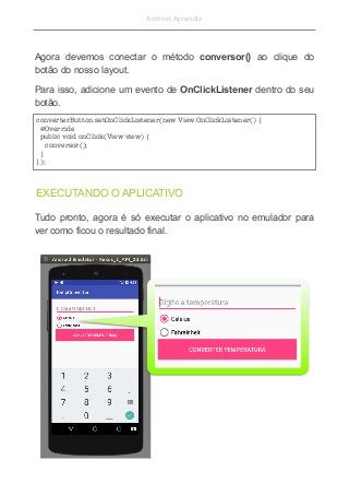 Android Aprendiz
Agora devemos conectar o método conversor() ao clique do
botão do nosso layout.
Para isso, adicione um evento de OnClickListener dentro do seu
botão.
Tudo pronto, agora é só executar o aplicativo no emulador para
ver como ficou o resultado final.
converterButton.setOnClickListener(new View.OnClickListener() {
 @Override
 public void onClick(View view) {
    conversor();
 }
});
EXECUTANDO O APLICATIVO
 