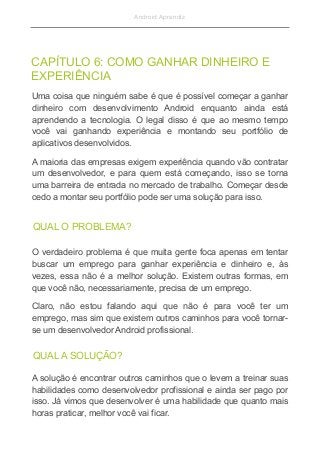 Android Aprendiz
Uma coisa que ninguém sabe é que é possível começar a ganhar
dinheiro com desenvolvimento Android enquanto ainda está
aprendendo a tecnologia. O legal disso é que ao mesmo tempo
você vai ganhando experiência e montando seu portfólio de
aplicativos desenvolvidos.
A maioria das empresas exigem experiência quando vão contratar
um desenvolvedor, e para quem está começando, isso se torna
uma barreira de entrada no mercado de trabalho. Começar desde
cedo a montar seu portfólio pode ser uma solução para isso.
CAPÍTULO 6: COMO GANHAR DINHEIRO E
EXPERIÊNCIA
QUAL O PROBLEMA?
O verdadeiro problema é que muita gente foca apenas em tentar
buscar um emprego para ganhar experiência e dinheiro e, às
vezes, essa não é a melhor solução. Existem outras formas, em
que você não, necessariamente, precisa de um emprego.
Claro, não estou falando aqui que não é para você ter um
emprego, mas sim que existem outros caminhos para você tornar-
se um desenvolvedor Android profissional.
QUAL A SOLUÇÃO?
A solução é encontrar outros caminhos que o levem a treinar suas
habilidades como desenvolvedor profissional e ainda ser pago por
isso. Já vimos que desenvolver é uma habilidade que quanto mais
horas praticar, melhor você vai ficar.
 