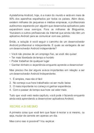 Android Aprendiz
A plataforma Android, hoje, é a maior do mundo e está em mais de
90% dos aparelhos espalhados por todos os países. Além disso,
existem milhares de pequenas e médias empresas, e profissionais
autônomos esperando por alguém que desenvolva aplicativos para
expandirem seus serviços. Fora os milhares de Blogueiros,
Youtubers e outros profissionais da Internet que ainda não têm um
aplicativo Android para se comunicar com seu público.
Então, a solução é você seguir o caminho de um desenvolvedor
Android profissional e independente. E quais as vantagens de ser
um desenvolvedor Android independente?
• Você não precisa de um emprego fixo, se você não quiser
• Ter mais liberdade de tempo e horário
• Poder trabalhar de qualquer lugar
• Ganhar dinheiro e experiência enquanto aprende a desenvolver
Mas preciso lhe dar alguns avisos importantes em relação a ser
um desenvolvedor Android Independente.
1. É simples, mas não é fácil
2. No começo sua hora trabalhada vai ser muito baixa
3. O mais importante no começo é ganhar experiência
4. Com o passar do tempo sua hora vai valer mais
Tudo que você verá neste capítulo, você pode ir fazendo enquanto
ainda está aprendendo a desenvolver aplicativos Android.
RECRIE A SI MESMO
A primeira coisa que você tem que fazer é recriar a si mesmo, ou
seja, mudar de carreira em apenas um dia.
Mas como isso é possível? Vou explicar.
 