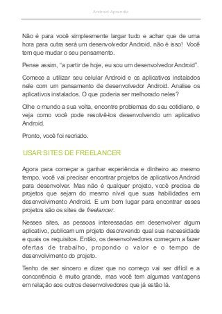 Android Aprendiz
Não é para você simplesmente largar tudo e achar que de uma
hora para outra será um desenvolvedor Android, não é isso! Você
tem que mudar o seu pensamento.
Pense assim, “a partir de hoje, eu sou um desenvolvedor Android”.
Comece a utilizar seu celular Android e os aplicativos instalados
nele com um pensamento de desenvolvedor Android. Analise os
aplicativos instalados. O que poderia ser melhorado neles?
Olhe o mundo a sua volta, encontre problemas do seu cotidiano, e
veja como você pode resolvê-los desenvolvendo um aplicativo
Android.
Pronto, você foi recriado.
Agora para começar a ganhar experiência e dinheiro ao mesmo
tempo, você vai precisar encontrar projetos de aplicativos Android
para desenvolver. Mas não é qualquer projeto, você precisa de
projetos que sejam do mesmo nível que suas habilidades em
desenvolvimento Android. E um bom lugar para encontrar esses
projetos são os sites de freelancer.
Nesses sites, as pessoas interessadas em desenvolver algum
aplicativo, publicam um projeto descrevendo qual sua necessidade
e quais os requisitos. Então, os desenvolvedores começam a fazer
ofertas de trabalho, propondo o valor e o tempo de
desenvolvimento do projeto.
Tenho de ser sincero e dizer que no começo vai ser difícil e a
concorrência é muito grande, mas você tem algumas vantagens
em relação aos outros desenvolvedores que já estão lá.
USAR SITES DE FREELANCER
 