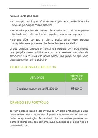 Android Aprendiz
As suas vantagens são:
• a princípio, você quer só aprender e ganhar experiência e não
deve se preocupar com o dinheiro;
• você não precisa de pressa, faça tudo com calma e pense
bastante antes de escolher os projetos e enviar as propostas;
• ofereça além do que o cliente pede, afinal você precisa
conquistar seus primeiros clientes e deixá-los satisfeitos;
O seu principal objetivo é montar um portfólio com pelo menos
dois projetos desenvolvidos e com bons reviews nos sites de
freelancer. Os reviews vão servir como uma prova de que você
está fazendo um ótimo trabalho.
OBJETIVOS PARA OS MESES 1/2
ATIVIDADE
TOTAL DE
GANHO
2 projetos pequenos de R$ 200,00 R$400,00
CRIANDO SEU PORTFÓLIO
Ter um portfólio para o desenvolvedor Android profissional é uma
coisa extremamente essencial. É praticamente o seu currículo, sua
carta de apresentação. Ao contrário do que muitos pensam, um
portfólio representa basicamente suas habilidades e o que você é
capaz de fazer.
 