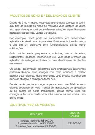 Android Aprendiz
Depois de 3 ou 4 meses você está pronto para começar a definir
qual tipo de projeto ou nicho de mercado você gostaria de atuar.
Isso quer dizer que você pode oferecer soluções específicas para
mercados específicos. Vamos ver alguns.
Por exemplo, você pode se especializar em desenvolver
aplicativos Android para blogs e sites. Basicamente transformando
o site em um aplicativo com funcionalidades extras como
notificações.
Outro nicho seria pequenos comércios, como pizzarias,
restaurantes, padarias, lanchonetes etc. Você pode oferecer um
aplicativo de entregas exclusivo ou para atendimento de clientes
nas mesas.
Ou ainda, desenvolver aplicativos para profissionais autônomos
poderem oferecer seus serviços com mais facilidade e melhor
atender seus clientes. Neste momento, você precisa escolher um
nicho de atuação e começar a focar nele.
Depois, você precisa começar a pensar em como fidelizar seus
clientes cobrando um valor mensal de manutenção de aplicativos
ou de pacote de horas trabalhadas. Dessa forma, você vai
começar a ter uma renda todo mês caindo na sua conta. Isso
anima muito.
PROJETOS DE NICHO E FIDELIZAÇÃO DE CLIENTE
ATIVIDADE
TOTAL DE
GANHO
1 projeto médio de R$ 900,00
1 projeto de nicho de R$ 500,00
2 fidelizações de clientes R$ 100,00
R$1.600,00
OBJETIVOS PARA OS MESES 5/6
 