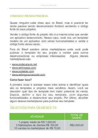 Android Aprendiz
Quase ninguém sabe disso aqui no Brasil, mas é possível ter
renda passiva sendo desenvolvedor Android vendendo o código
fonte do seus projetos.
Vender o código fonte do projeto não é a mesma coisa que vender
um aplicativo desenvolvido. Nesse caso, você cria um template/
modelo de um aplicativo com várias funcionalidades e vende o
código fonte várias vezes.
Fora do Brasil existem vários marketplaces onde você pode
publicar o template do seu projeto e vender para outros
desenvolvedores ou empresas interessadas. Alguns desses
marketplaces são:
• www.codecanyon.net
• www.sellmyapp.com
• www.codester.com
• www.sellmysourcecode.com
Como fazer isso?
A primeira coisa é acessar esses sites acima e identificar quais
são os templates e projetos mais vendidos. Assim, você vai
descobrir qual tipo de template tem maior potencial de venda.
Depois, definir o tipo do seu template, com algumas
funcionalidades, e desenvolver seu projeto. Por último, escolher
algum desses marketplaces para publicar seu template.
CRIANDO RENDA PASSIVA
ATIVIDADE
TOTAL DE
GANHO
1 projeto médio de R$ 1.000,00
3 fidelizações de clientes R$ 100,00
10 vendas no marketplace de R$ 70,00
R$2.000,00
OBJETIVOS PARA OS MESES 7/8
 