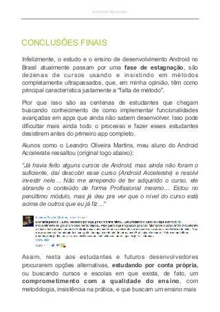 Android Aprendiz
Infelizmente, o estudo e o ensino de desenvolvimento Android no
Brasil atualmente passam por uma fase de estagnação, são
dezenas de cursos usando e insistindo em métodos
completamente ultrapassados, que, em minha opinião, têm como
principal característica justamente a "falta de método".
Pior que isso são as centenas de estudantes que chegam
buscando conhecimento de como implementar funcionalidades
avançadas em apps que ainda não sabem desenvolver. Isso pode
dificultar mais ainda todo o processo e fazer esses estudantes
desistirem antes do primeiro app completo.
Alunos como o Leandro Oliveira Martins, meu aluno do Android
Accelerate ressaltou (original logo abaixo):
“Já havia feito alguns cursos de Android, mas ainda não foram o
suficiente, daí descobri esse curso (Android Accelerate) e resolvi
investir nele… Não me arrependo de ter adquirido o curso, ele
abrande o conteúdo de forma Profissional mesmo… Estou no
penúltimo módulo, mas já deu pra ver que o nível do curso está
acima de outros que eu já fiz…"
CONCLUSÕES FINAIS
Assim, resta aos estudantes e futuros desenvolvedores
procurarem opções alternativas, estudando por conta própria,
ou buscando cursos e escolas em que exista, de fato, um
comprometimento com a qualidade do ensino, com
metodologia, insistência na prática, e que buscam um ensino mais
 