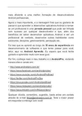 Android Aprendiz
mais eficiente e uma melhor formação de desenvolvedores
Android profissionais.
Agora o mais importante, e a mensagem final que eu gostaria de
passar é que aprender a desenvolver aplicativos Android e tornar-
se um profissional é uma jornada pessoal que pode ser trilhada
com sucesso por qualquer desenvolvedor e que, além dos
benefícios de saber desenvolver aplicativos Android e ser um
profissional de verdade, desenvolve outras habilidades como
autonomia, disciplina, gerenciamento, percepção etc.
Foi isso que eu aprendi ao longo de 10 anos de experiência em
desenvolvimento de softwares e que tentei passar para você,
leitor, aqui no Android Aprendiz. Eu espero que você tenha
gostado e aprendido muito com esse guia.
Por fim, conheça mais o meu trabalho e o AndroidPro, visitando
nossos sites e canais em:
• http://www.androidpro.com.br/
• https://www.facebook.com/androidprodev/
• https://www.youtube.com/c/AndroidProBrasil
• https://twitter.com/AndroidProDev
• https://plus.google.com/+AndroidproBrasil
• https://www.instagram.com/androidprodev/
• https://www.linkedin.com/in/fillipecordeiro/
Qualquer dúvida, comentário, sugestão, basta entrar em contato
através do e-mail fillipe@androidpro.com.br. Terei o maior prazer
em responder e interagir com você!
 