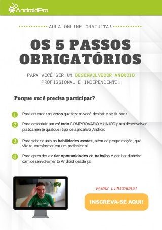 PARA VOCÊ SER UM DESENVOLVEDOR ANDROID
PROFISSIONAL E INDEPENDENTE!
AULA ONLINE GRATUITA!
OS 5 PASSOS
OBRIGATÓRIOS
Porque você precisa participar?
Para entender os erros que fazem você desistir e se frustrar
Para descobrir um método COMPROVADO e ÚNICO para desenvolver
praticamente qualquer tipo de aplicativo Android
Para saber quais as habilidades exatas, além da programação, que
vão te transformar em um profissional
Para aprender a criar oportunidades de trabalho e ganhar dinheiro
com desenvolvimento Android desde já!
VAGAS LIMITADAS!
INSCREVA-SE AQUI!
 