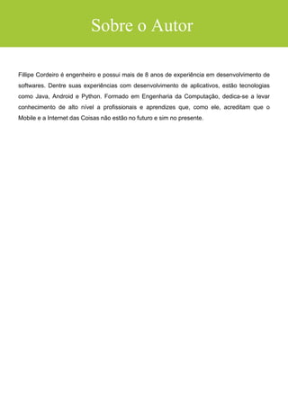SUMÁRIO
INTRODUÇÃO
COMO USAR ESTE LIVRO
CRESCIMENTO ACELERADO
DESENVOLVIMENTO
CAPÍTULO 1: A PLATAFORMA ANDROID
Android Aprendiz
DISTRIBUIÇÃO E MONETIZAÇÃO
CAPÍTULO 2: PREPARAÇÃO PARA SUA JORNADA
APRENDER A APRENDER, O GRANDE SEGREDO
DESENVOLVER NÃO É UM DOM E NEM TEORIA - É PRÁTICA
HABILIDADE LEVA TEMPO PARA SER DESENVOLVIDA
CAPÍTULO 3: ERROS GRAVES QUE O FAZEM DESISTIR
ERRO 1: ESQUECER DE APRENDER O JAVA ANTES
ERRO 2: COMEÇAR POR COISAS COMPLEXAS
ERRO 3: CRIAR APLICATIVOS "BIZARROS"
CAPÍTULO 4: O MÉTODO DOS 4 ELEMENTOS
1. CONCEITOS BÁSICOS
2. INTERFACE GRÁFICA
3. MANIPULAÇÃO DE DADOS
4. FERRAMENTAS
CAPÍTULO 5: MÃO NA MASSA
MONTANDO O AMBIENTE DE DESENVOLVIMENTO
APRENDENDO O JAVA PARA ANDROID
CRIANDO SEU PROJETO
CRIANDO O LAYOUT
 