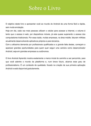 RECUPERANDO AS VIEWS
CRIANDO A LÓGICA DO CONVERSOR
Android Aprendiz
EXECUTANDO O APLICATIVO
CAPÍTULO 6: COMO GANHAR DINHEIRO E EXPERIÊNCIA
QUAL O PROBLEMA?
QUAL A SOLUÇÃO?
RECRIE A SI MESMO
USAR SITES DE FREELANCER
OBJETIVOS PARA OS MESES 1/2
CRIANDO SEU PORTFÓLIO
OBJETIVOS PARA OS MESES 3/4
PROJETOS DE NICHO E FIDELIZAÇÃO DE CLIENTE
OBJETIVOS PARA OS MESES 5/6
CRIANDO RENDA PASSIVA
OBJETIVOS PARA OS MESES 7/8
CONCLUSÕES FINAIS
 