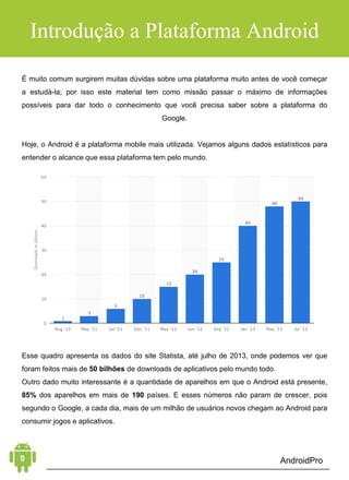 Android Aprendiz
O objetivo deste livro é apresentar a você o mundo do Android de
uma forma fácil e rápida, sem muita enrolação.
Hoje em dia, cada vez mais pessoas utilizam o celular para
acessar a Internet; o volume é tanto que o acesso à web, por
dispositivos móveis, já está quase superando o acesso por
computadores tradicionais. Por essa razão, muitas empresas, na
área mobile, faturam milhões anualmente desenvolvendo
aplicativos próprios e para terceiros.
Com a altíssima demanda por profissionais qualificados e a
grande falta destes, começam a aparecer grandes oportunidades
para quem quer seguir uma carreira como desenvolvedor Android,
seja em grandes empresas ou autônomos.
O livro Android Aprendiz mostra exatamente o marco inicial do
caminho a ser percorrido para que você adentre o mundo da
plataforma e, num breve futuro, alcance o grau de profissionalismo
para aproveitar essas oportunidades. É um conteúdo de qualidade
que está focado na criação de sua primeira aplicação Android!
INTRODUÇÃO
 