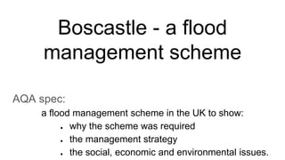 Boscastle - a flood
management scheme
AQA spec:
a flood management scheme in the UK to show:
● why the scheme was required
● the management strategy
● the social, economic and environmental issues.
 