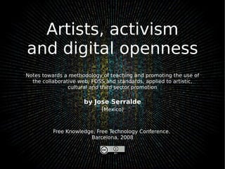 Artists, activism and digital openness Notes towards a methodology of teaching and promoting the use of the collaborative web, FOSS and standards, applied to artistic, cultural and third sector promotion by Jose Serralde ( Mexico) Free Knowledge, Free Technology Conference.  Barcelona, 2008 