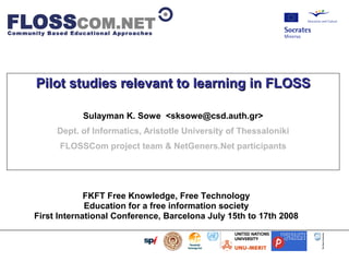                         




            Pilot studies relevant to learning in FLOSS

                           Sulayman K. Sowe ,[object Object],@csd.auth.gr>
                     Dept. of Informatics, Aristotle University of Thessaloniki
                      FLOSSCom project team  NetGeners.Net participants




                        FKFT Free Knowledge, Free Technology
                        Education for a free information society
           First International Conference, Barcelona July 15th to 17th 2008
 