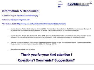 Information & Resources: FLOSScom Project:  http://flosscom.net/index.php NetGeners:  http://www.netgeners.net/   Pilot Studies, ELMS:  http://sweng.csd.auth.gr/eclass/claroline/document/document.php   Andreas Meiszner, Rüdiger Glott, Sulayman K. Sowe (2008). Free/Libre Open Source Software (FLOSS) Communities as an Example of successful Open Participatory Learning Ecosystems. UPGRADE, The European Journal for the Informatics Professional. Andreas Meiszner, Rüdiger Glott, Sulayman K. Sowe (2008). Preparing the Ne(x)t Generation: Lessons learnt from Free/Libre Open Source Software. In 4th International Barcelona Conference on Higher Education: Vol. 2. Knowledge technologies for social transformation.  Sulayman K. Sowe. I. Stamelos (2008). Involving Software Engineering Students in Open Source Software Projects: Experiences from a Pilot Study, Journal of Information Systems Education (JISE), Vol. 18 (4), pp: 425-435. More references available from the authors. Thank you for your kind attention ! Questions? Comments? Suggestions? 