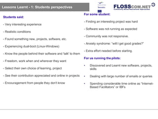 Lessons Learnt - 1: Students perspectives Students said: - Very interesting experience - Realistic conditions - Found something new, projects, software, etc. - Experiencing dual-boot (Linux-Windows) - Know the people behind their software and 'talk' to them - Freedom, work when and wherever they want - Select their own choice of learning, project - See their contribution appreciated and online in projects - Encouragement from people they don't know For some student: - Finding an interesting project was hard - Software was not running as expected - Community was not responsive.  - Anxiety syndrome: “will I get good grades?” - Extra effort needed before starting. For us running the pilots: Discovered and Learnt new software, projects, skills Dealing with large number of emails or queries Spending considerable time online as “Internet-Based Facilitators” or IBFs 