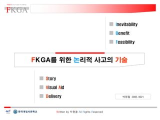 Inevitability

                                               Benefit

                                               Feasibility



FKGA를 위한 논리적 사고의 기술

  Story

  Visual Aid

  Delivery                                        박형철 2006.0921




          Written by 박형철 All Rights Reserved
 