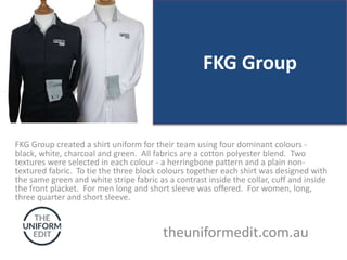 FKG Group
FKG Group created a shirt uniform for their team using four dominant colours -
black, white, charcoal and green. All fabrics are a cotton polyester blend. Two
textures were selected in each colour - a herringbone pattern and a plain non-
textured fabric. To tie the three block colours together each shirt was designed with
the same green and white stripe fabric as a contrast inside the collar, cuff and inside
the front placket. For men long and short sleeve was offered. For women, long,
three quarter and short sleeve.
theuniformedit.com.au
 