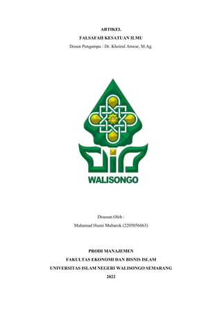 ARTIKEL
FALSAFAH KESATUAN ILMU
Dosen Pengampu : Dr. Khoirul Anwar, M.Ag.
Disusun Oleh :
Muhamad Husni Mubarok (2205056063)
PRODI MANAJEMEN
FAKULTAS EKONOMI DAN BISNIS ISLAM
UNIVERSITAS ISLAM NEGERI WALISONGO SEMARANG
2022
 