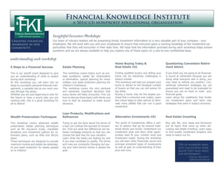 Financial Knowledge Institute
                                                       a 501(c)(3) nonprofit educational organization


                                     Insightful Investors Workshops
Creating financial                   Our team of industry leaders will be presenting timely investment information to a very valuable part of your company - your
awareness in our                     employees. We will work with you and your employees to ensure that everyone gains a working kowledge of the investment op-
community.                           portunities that they will encounter in their daily lives. We hope that the information provided during each workshop helps answer
                                     questions and we are always available to help you explore any of these topics on a one-to-one confidential basis.


understanding each workshop
                                                                                             Home Buying Today &                            Questioning Convention Retire-
6 Steps to a Financial Success                Estate Planning                                Real Estate 101                                ment Advice

This is our kickoff event designed to give    This workshop covers topics such as pro-       Finding qualified buyers and selling your      If you think you are going to be financial-
you an understanding of what to expect        bate avoidance, estate tax minimization        home can be extremely challenging in           ly sound at retirement because you are
during each workshop.                         or elimination, special planning for minor     today’s market.                                doing what everyone else is doing, you
At this workshop you will learn the six       children and asset protection planning for     This workshop will help you prepare your       may need to rethink you position. Con-
steps to successful personal financial man-   children’s inheritance.                        home to attract to the broadest number         ventional retirement strategies are not
agement, a valuable tool as you work your     This workshop covers the very personal         of buyers so that you can sell sooner for      guaranteed and need to be evaluated to
way through the series.                       and extremely important decisions that         top dollar.                                    ensure you are on track to meet your
Whether you are just beginning to plan for    every family will likely encounter. Find out   Buying a home may be the largest pur-          financial goals.
the future or have a sound plan you are       how to discuss these topics with family and    chase that a consumer ever makes. Learn        Learn about the roadblocks that hinder
working with, this is a great workshop for    how to best be prepared to make sound          the critical steps to take upfront to elimi-   our investment plans and learn new
all to attend!                                decisions.                                     nate many pitfalls that can ruin a good        strategies that work in today’s economy.
                                                                                             investment.

                                              Loan Products, Modifications and
Wealth Preservation Techniques                Refinances                                     Alternative Investments 101                    Real Estate Investing

This workshop covers advanced wealth          Trying to get the facts about the terms of     The world of investments offers a vari-        Buy, sell, flip, rent, lease and forclosure
preservation estate planning techniques       a loan can confuse the savviest of consum-     ety of options that go far beyond tradi-       are all topics that come up when dis-
such as life insurance trusts, charitable     ers. Find out what the differences are be-     tional stocks and bonds. Understand our        cussing real estate investing. Learn ways
donations and investment options for re-      tween mortgage products so that you can        investment style and learn what oppor-         to find quality investment property and
tirement plans, such as IRAs and 401(k)       choose the best loan for your situation.       tunities best fit your comfort level and       what to watch out for.
plans.                                        Learn what the banks are looking for and       investment needs. During the workshop
These techniques are designed to provide      if you area candidate to qualify. The terms    you will learn other financially sound and
maximum income and estate tax advantag-       and rules are constantly changing but sav-     principal protected types of investments                  53% of workers have
es and asset protection for assets passed     ing your hard earned money is always the       as well as gain an understanding of their                 not calculated how
on to children.                               goal.                                          pros and cons.                                            much they will need
                                                                                                                                                       for retirement.
                                                                                                                                                                ~ Social Security
                                                                                                                                                                  Administration
 