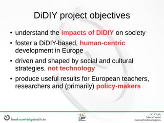 CC BY-SA
Marco Fioretti
marco@freeknowledge.eu
DiDIY project objectives
● understand the impacts of DiDIY on society
● fos...
