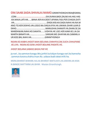OM.SAAB.SADA.SHIVALAI.NAMO.GIRANTHSINGH1964@GMAIL
.COM……………………………………EIA.DUNIA.BADI.ZALIM.HA.HAS.HAS
.KA.MAJA.LATI.HA…...BANA.KER.KA.DOST.APANA.FASI.PER.CHADA.DATI
.HA………………………………………………….DAGA.KISI.KA.SAGA.NAHI.HA.NA.M
ANO.TO.KER.DEKHO.JIN.LOGO.NA.DAGA.KIYA.HA.UNAKA.GHAR.UJAR.D
EKHO…………………………………………….MANUSHIA.SHAKATI.YA.DHAN.SE.SA
MARDHWAN.NAHI.HO.SAKATA…….VIDHYA.HE.USE.HER.KAM.KE.LIA.SA
MARTH.BANATI.HA………………………..SANSAR.ME.GHAYAN.KA.SAMAN.A
UR.KOE.BAL.NAHI.HA……………………GIRANTHSINGH
INSAN.KO.KABHI.JHOOT.NAHI.BOLANA.CHAHIYA.EAK.SUCH.CHHUPANE
.KE.LIYA. INSAN.KO.SOW.JHOOT.BOLANE.PADATE.HE.
JHOOT.BOLANA.SABASE.BADA.PAP.HE
jo.nari...ka.samman.karaga.Wo.janhit.ka.kalyan.karaga.nari.ka.hamesha
.samman.karana.chahia.insan.Ko..sabase.badi.takat.milti.ha.
MERA.BHARAT.MAHAN.HA.JAI.BHARAT.MATA.KEY.JAI.JAWAN.JAI.KISA
N.BANDE.MATTARM.JAI.BHIM. Master.Giranthsingh.
 