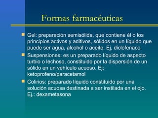 Formas farmacéuticas
 Gel: preparación semisólida, que contiene él o los
principios activos y aditivos, sólidos en un líquido que
puede ser agua, alcohol o aceite. Ej, diclofenaco
 Suspensiones: es un preparado líquido de aspecto
turbio o lechoso, constituido por la dispersión de un
sólido en un vehículo acuoso. Ej;
ketoprofeno/paracetamol
 Colirios: preparado líquido constituido por una
solución acuosa destinada a ser instilada en el ojo.
Ej.: dexametasona
 