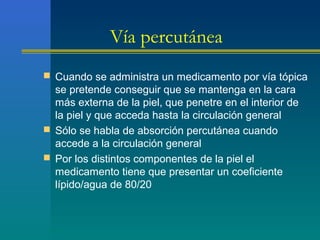 Vía percutánea
 Cuando se administra un medicamento por vía tópica
se pretende conseguir que se mantenga en la cara
más externa de la piel, que penetre en el interior de
la piel y que acceda hasta la circulación general
 Sólo se habla de absorción percutánea cuando
accede a la circulación general
 Por los distintos componentes de la piel el
medicamento tiene que presentar un coeficiente
lípido/agua de 80/20
 